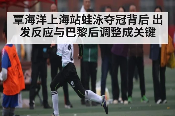 覃海洋上海站蛙泳夺冠背后 出发反应与巴黎后调整成关键（www.c7c7.app）